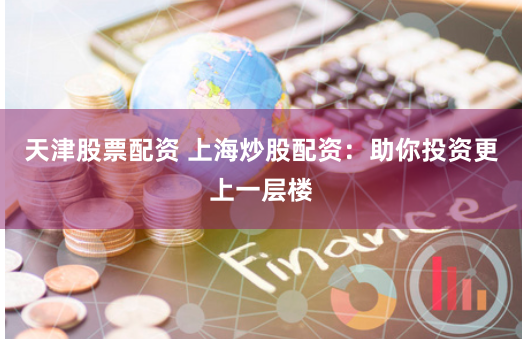 天津股票配资 上海炒股配资：助你投资更上一层楼