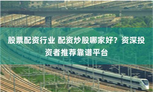 股票配资行业 配资炒股哪家好？资深投资者推荐靠谱平台