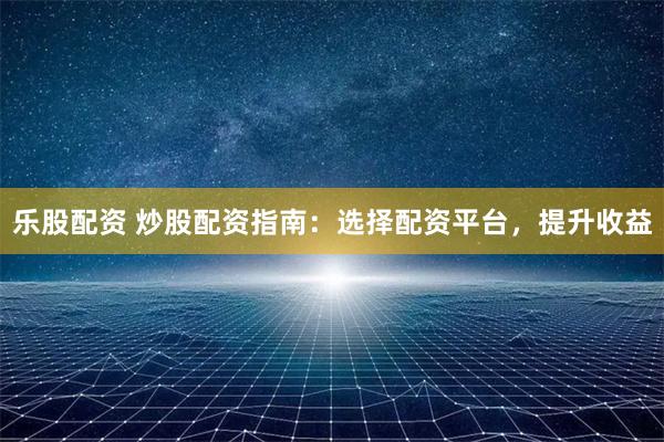 乐股配资 炒股配资指南：选择配资平台，提升收益