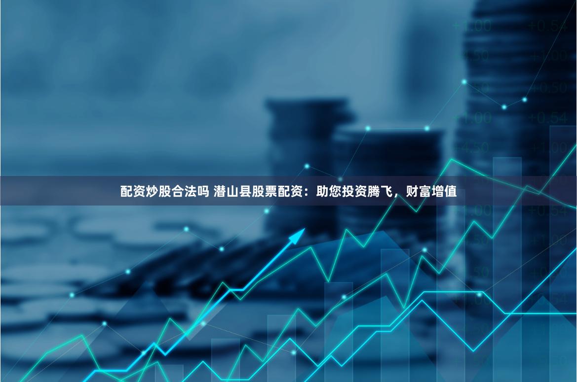 配资炒股合法吗 潜山县股票配资：助您投资腾飞，财富增值
