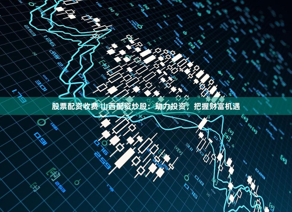 股票配资收费 山西配资炒股：助力投资，把握财富机遇