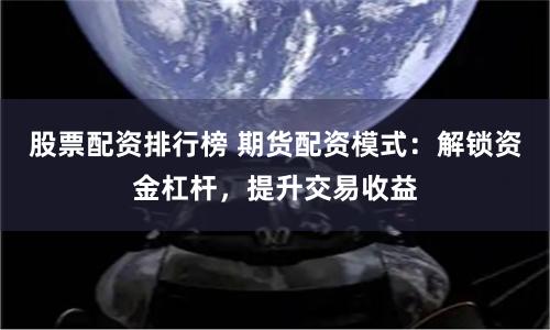 股票配资排行榜 期货配资模式：解锁资金杠杆，提升交易收益