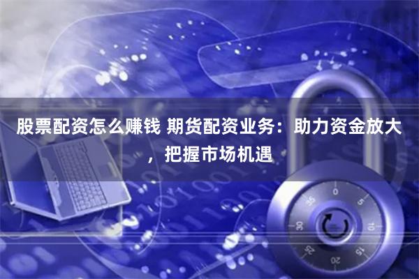 股票配资怎么赚钱 期货配资业务：助力资金放大，把握市场机遇