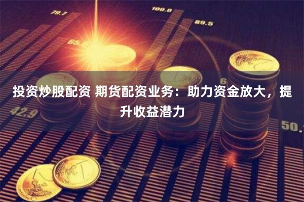 投资炒股配资 期货配资业务：助力资金放大，提升收益潜力