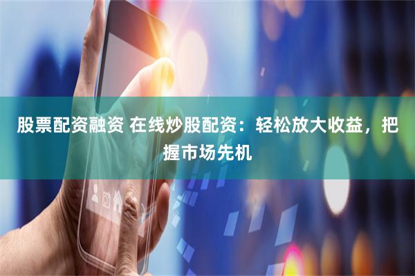 股票配资融资 在线炒股配资：轻松放大收益，把握市场先机
