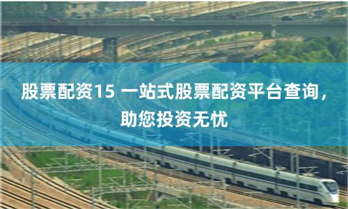 股票配资15 一站式股票配资平台查询，助您投资无忧