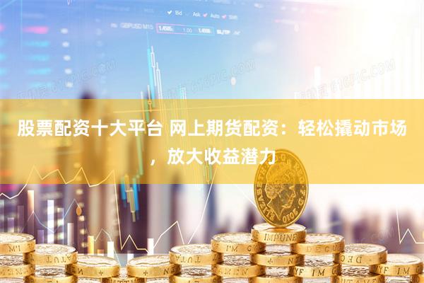 股票配资十大平台 网上期货配资：轻松撬动市场，放大收益潜力