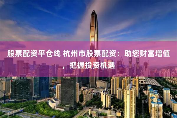 股票配资平仓线 杭州市股票配资：助您财富增值，把握投资机遇