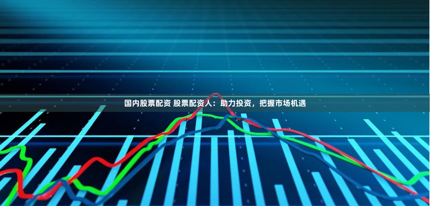 国内股票配资 股票配资人：助力投资，把握市场机遇