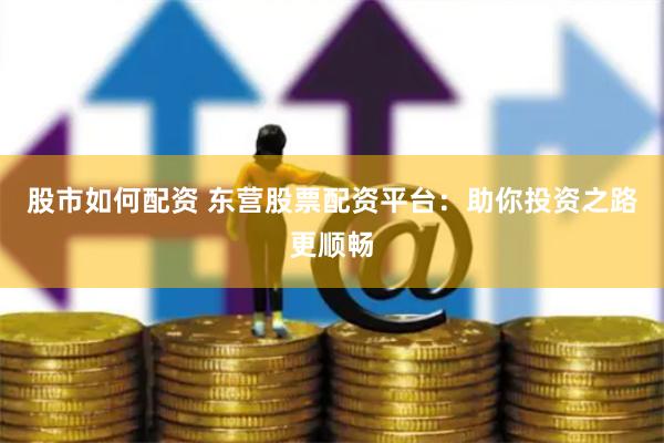 股市如何配资 东营股票配资平台：助你投资之路更顺畅