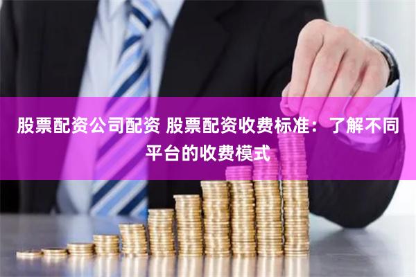 股票配资公司配资 股票配资收费标准：了解不同平台的收费模式