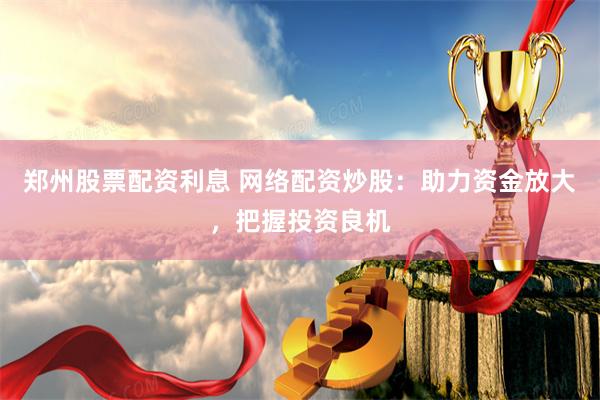 郑州股票配资利息 网络配资炒股：助力资金放大，把握投资良机