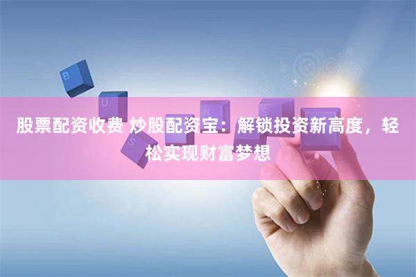 股票配资收费 炒股配资宝：解锁投资新高度，轻松实现财富梦想