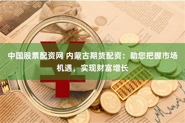 中国股票配资网 内蒙古期货配资：助您把握市场机遇，实现财富增长