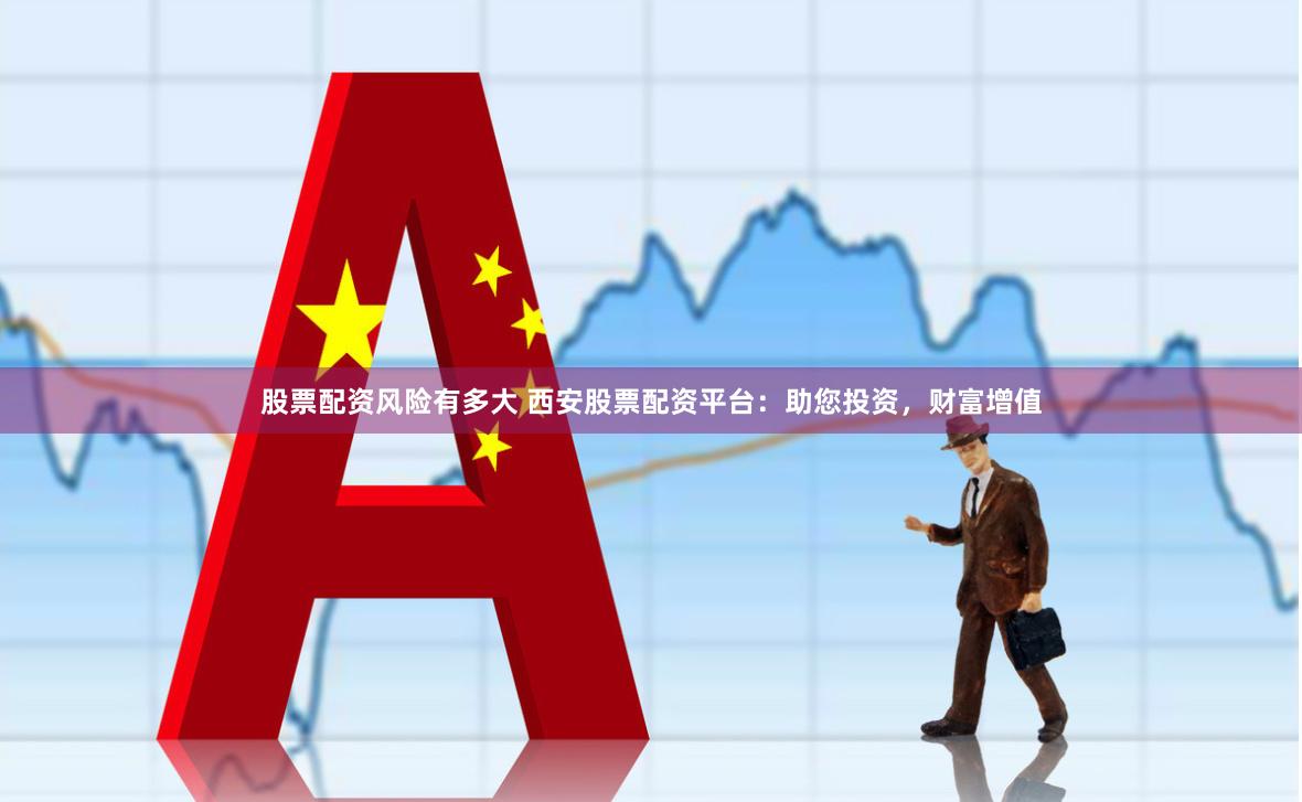 股票配资风险有多大 西安股票配资平台：助您投资，财富增值
