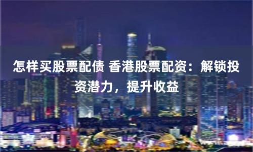 怎样买股票配债 香港股票配资：解锁投资潜力，提升收益