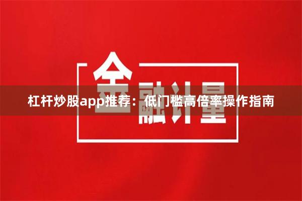 杠杆炒股app推荐：低门槛高倍率操作指南